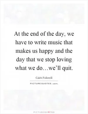 At the end of the day, we have to write music that makes us happy and the day that we stop loving what we do…we’ll quit Picture Quote #1