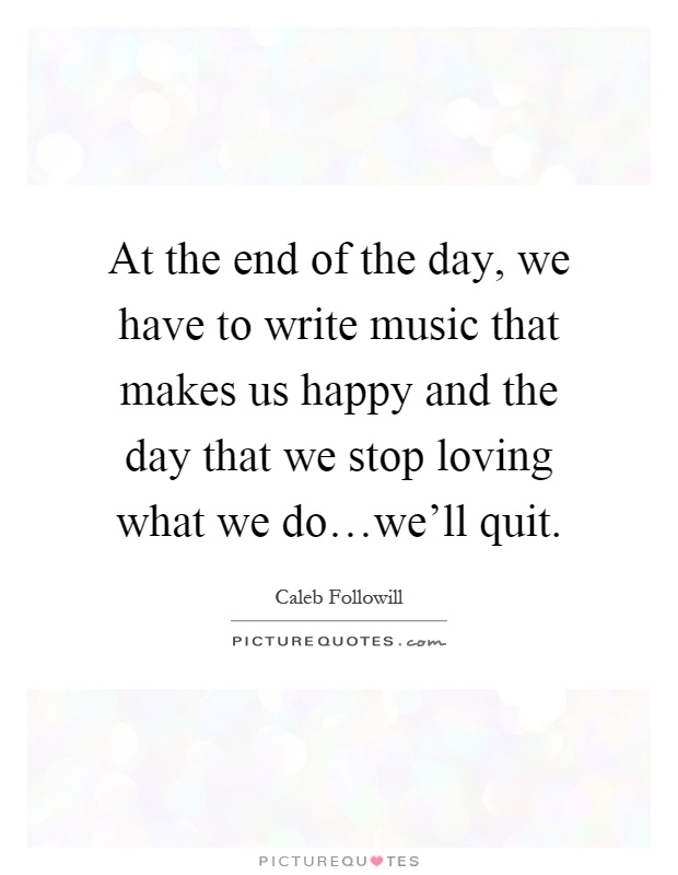 At the end of the day, we have to write music that makes us happy and the day that we stop loving what we do…we'll quit Picture Quote #1