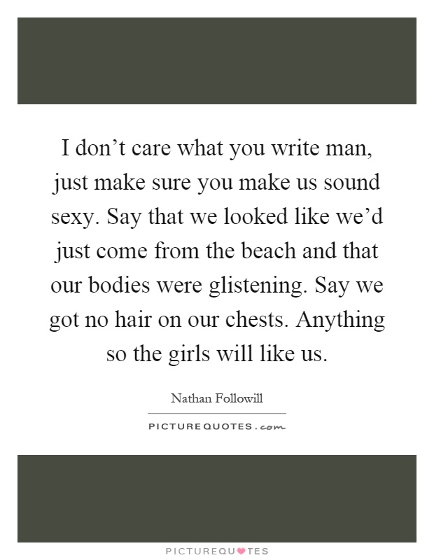 I don't care what you write man, just make sure you make us sound sexy. Say that we looked like we'd just come from the beach and that our bodies were glistening. Say we got no hair on our chests. Anything so the girls will like us Picture Quote #1