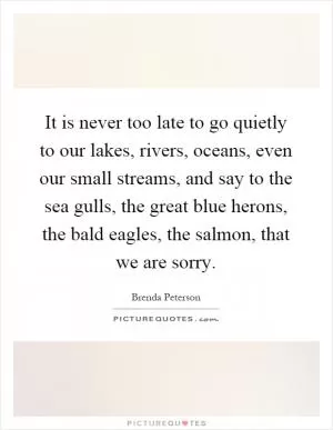 It is never too late to go quietly to our lakes, rivers, oceans, even our small streams, and say to the sea gulls, the great blue herons, the bald eagles, the salmon, that we are sorry Picture Quote #1