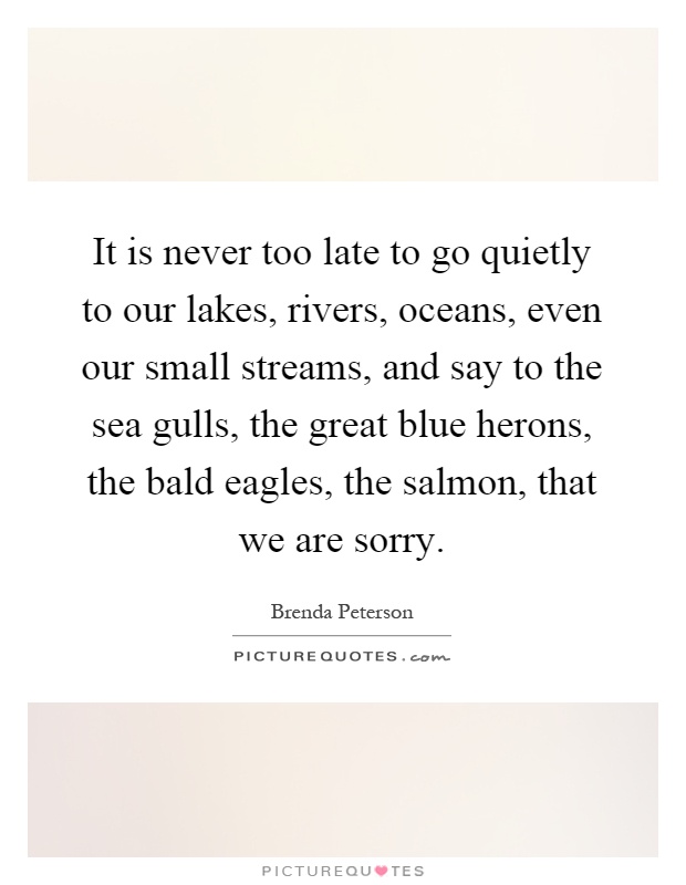 It is never too late to go quietly to our lakes, rivers, oceans, even our small streams, and say to the sea gulls, the great blue herons, the bald eagles, the salmon, that we are sorry Picture Quote #1