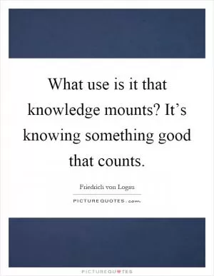 What use is it that knowledge mounts? It’s knowing something good that counts Picture Quote #1