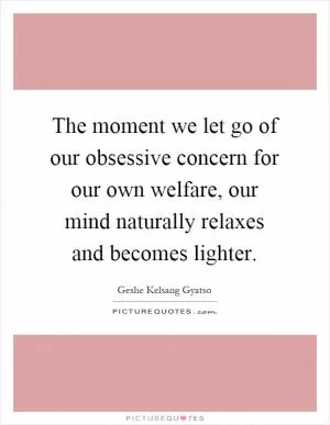The moment we let go of our obsessive concern for our own welfare, our mind naturally relaxes and becomes lighter Picture Quote #1