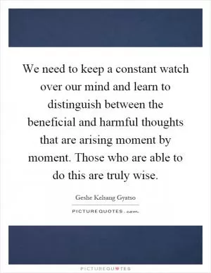 We need to keep a constant watch over our mind and learn to distinguish between the beneficial and harmful thoughts that are arising moment by moment. Those who are able to do this are truly wise Picture Quote #1