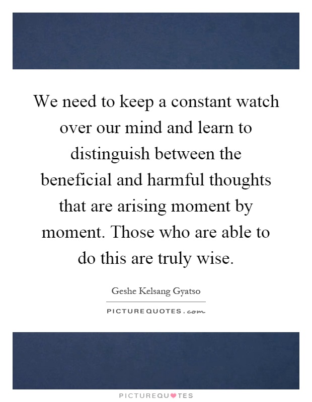 We need to keep a constant watch over our mind and learn to distinguish between the beneficial and harmful thoughts that are arising moment by moment. Those who are able to do this are truly wise Picture Quote #1