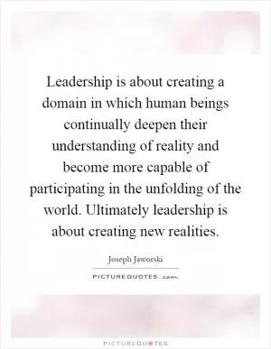Leadership is about creating a domain in which human beings continually deepen their understanding of reality and become more capable of participating in the unfolding of the world. Ultimately leadership is about creating new realities Picture Quote #1