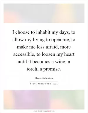 I choose to inhabit my days, to allow my living to open me, to make me less afraid, more accessible, to loosen my heart until it becomes a wing, a torch, a promise Picture Quote #1