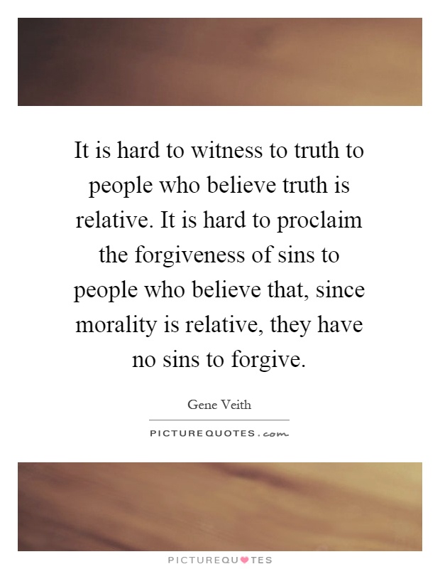 It is hard to witness to truth to people who believe truth is relative. It is hard to proclaim the forgiveness of sins to people who believe that, since morality is relative, they have no sins to forgive Picture Quote #1