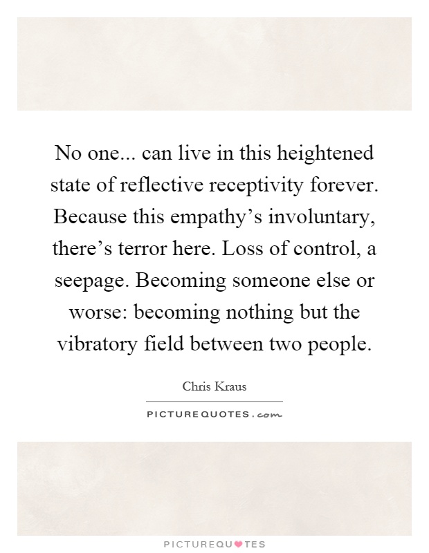 No one... can live in this heightened state of reflective receptivity forever. Because this empathy's involuntary, there's terror here. Loss of control, a seepage. Becoming someone else or worse: becoming nothing but the vibratory field between two people Picture Quote #1