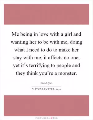 Me being in love with a girl and wanting her to be with me, doing what I need to do to make her stay with me; it affects no one, yet it’s terrifying to people and they think you’re a monster Picture Quote #1