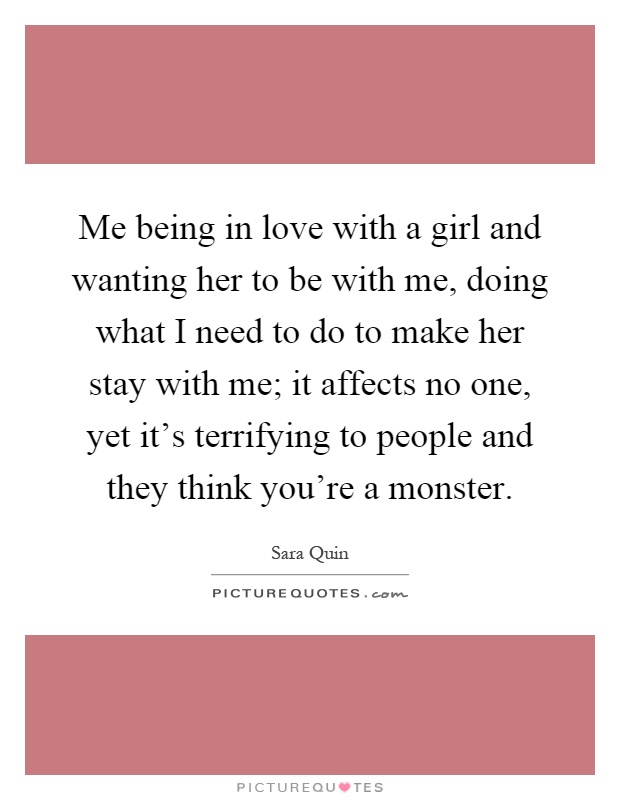 Me being in love with a girl and wanting her to be with me, doing what I need to do to make her stay with me; it affects no one, yet it's terrifying to people and they think you're a monster Picture Quote #1