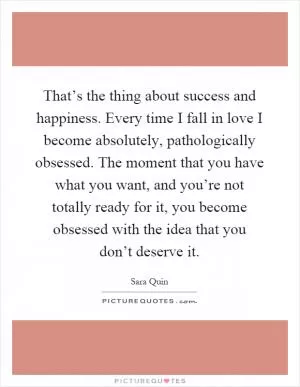 That’s the thing about success and happiness. Every time I fall in love I become absolutely, pathologically obsessed. The moment that you have what you want, and you’re not totally ready for it, you become obsessed with the idea that you don’t deserve it Picture Quote #1
