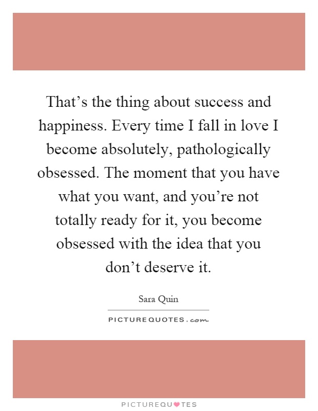 That's the thing about success and happiness. Every time I fall in love I become absolutely, pathologically obsessed. The moment that you have what you want, and you're not totally ready for it, you become obsessed with the idea that you don't deserve it Picture Quote #1