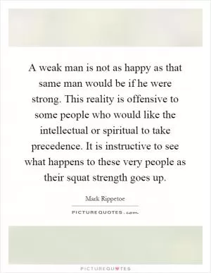 A weak man is not as happy as that same man would be if he were strong. This reality is offensive to some people who would like the intellectual or spiritual to take precedence. It is instructive to see what happens to these very people as their squat strength goes up Picture Quote #1