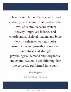 There is simply no other exercise, and certainly no machine, that produces the level of central nervous system activity, improved balance and coordination, skeletal loading and bone density enhancement, muscular stimulation and growth, connective tissue stress and strength, psychological demand and toughness, and overall systemic conditioning than the correctly performed full squat Picture Quote #1
