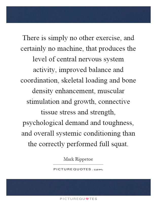 There is simply no other exercise, and certainly no machine, that produces the level of central nervous system activity, improved balance and coordination, skeletal loading and bone density enhancement, muscular stimulation and growth, connective tissue stress and strength, psychological demand and toughness, and overall systemic conditioning than the correctly performed full squat Picture Quote #1