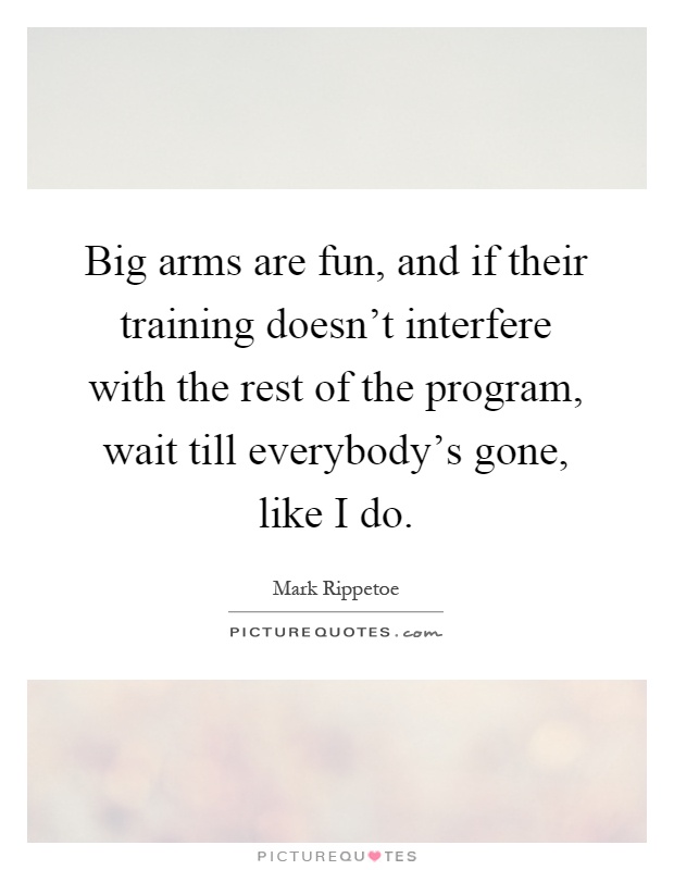 Big arms are fun, and if their training doesn't interfere with the rest of the program, wait till everybody's gone, like I do Picture Quote #1