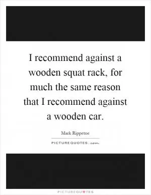 I recommend against a wooden squat rack, for much the same reason that I recommend against a wooden car Picture Quote #1