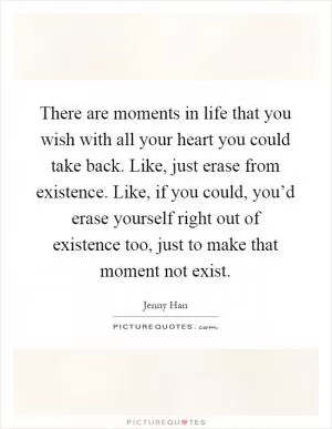 There are moments in life that you wish with all your heart you could take back. Like, just erase from existence. Like, if you could, you’d erase yourself right out of existence too, just to make that moment not exist Picture Quote #1