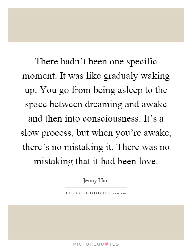 There hadn't been one specific moment. It was like gradualy waking up. You go from being asleep to the space between dreaming and awake and then into consciousness. It's a slow process, but when you're awake, there's no mistaking it. There was no mistaking that it had been love Picture Quote #1