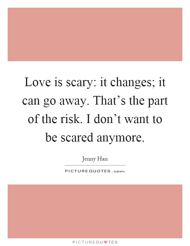 Love is scary: it changes; it can go away. That's the part of the risk. I don't want to be scared anymore Picture Quote #1