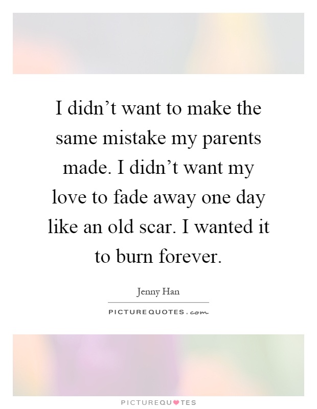 I didn't want to make the same mistake my parents made. I didn't want my love to fade away one day like an old scar. I wanted it to burn forever Picture Quote #1