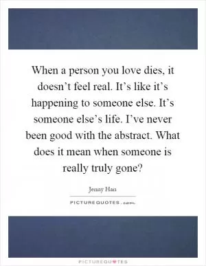When a person you love dies, it doesn’t feel real. It’s like it’s happening to someone else. It’s someone else’s life. I’ve never been good with the abstract. What does it mean when someone is really truly gone? Picture Quote #1