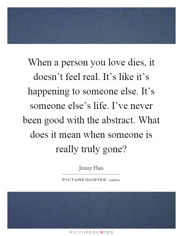 When a person you love dies, it doesn't feel real. It's like it's happening to someone else. It's someone else's life. I've never been good with the abstract. What does it mean when someone is really truly gone? Picture Quote #1
