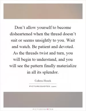 Don’t allow yourself to become disheartened when the thread doesn’t suit or seems unsightly to you. Wait and watch. Be patient and devoted. As the threads twist and turn, you will begin to understand, and you will see the pattern finally materialize in all its splendor Picture Quote #1