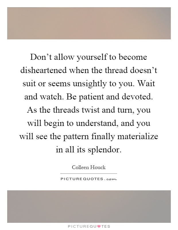 Don't allow yourself to become disheartened when the thread doesn't suit or seems unsightly to you. Wait and watch. Be patient and devoted. As the threads twist and turn, you will begin to understand, and you will see the pattern finally materialize in all its splendor Picture Quote #1