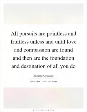 All pursuits are pointless and fruitless unless and until love and compassion are found and then are the foundation and destination of all you do Picture Quote #1