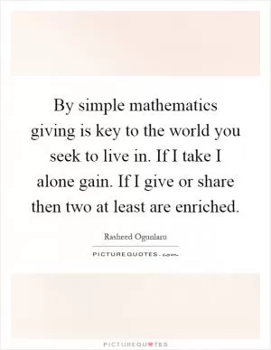 By simple mathematics giving is key to the world you seek to live in. If I take I alone gain. If I give or share then two at least are enriched Picture Quote #1