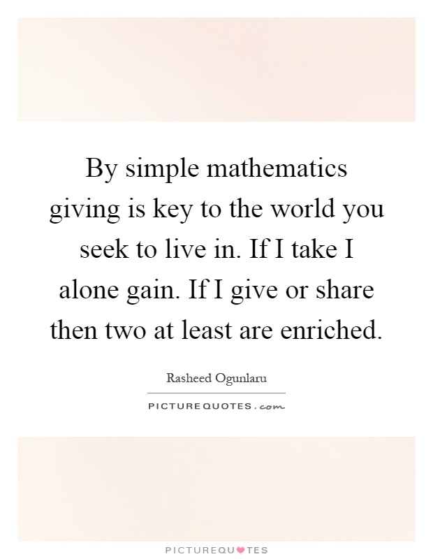 By simple mathematics giving is key to the world you seek to live in. If I take I alone gain. If I give or share then two at least are enriched Picture Quote #1