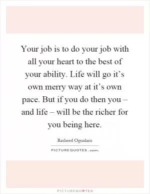 Your job is to do your job with all your heart to the best of your ability. Life will go it’s own merry way at it’s own pace. But if you do then you – and life – will be the richer for you being here Picture Quote #1