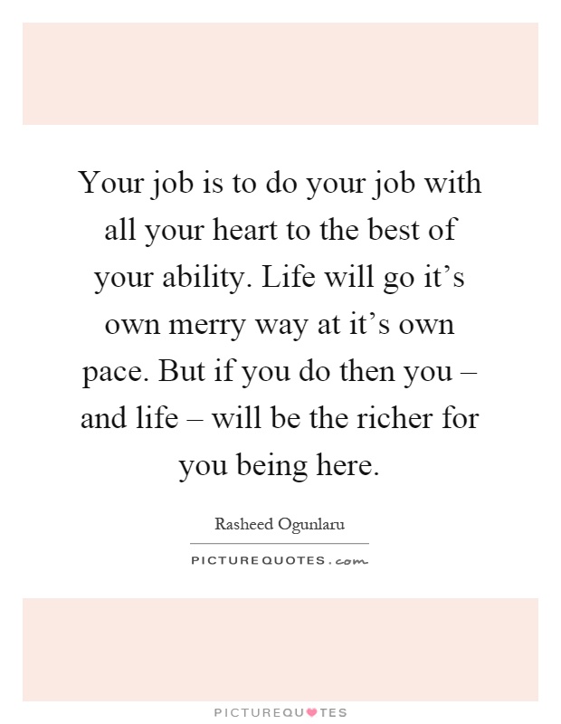 Your job is to do your job with all your heart to the best of your ability. Life will go it's own merry way at it's own pace. But if you do then you – and life – will be the richer for you being here Picture Quote #1