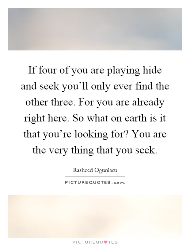 If four of you are playing hide and seek you'll only ever find the other three. For you are already right here. So what on earth is it that you're looking for? You are the very thing that you seek Picture Quote #1