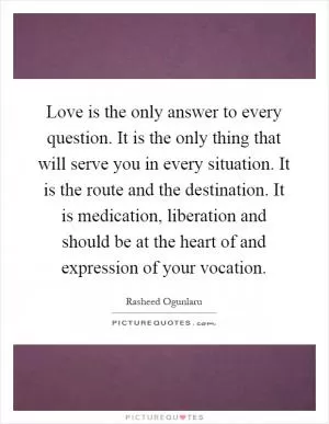 Love is the only answer to every question. It is the only thing that will serve you in every situation. It is the route and the destination. It is medication, liberation and should be at the heart of and expression of your vocation Picture Quote #1