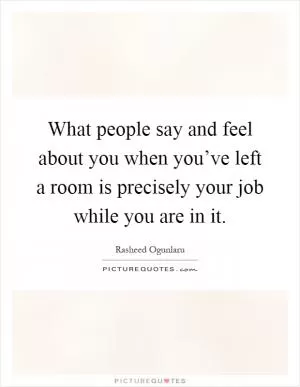 What people say and feel about you when you’ve left a room is precisely your job while you are in it Picture Quote #1