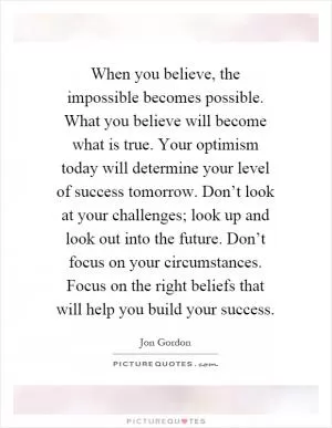 When you believe, the impossible becomes possible. What you believe will become what is true. Your optimism today will determine your level of success tomorrow. Don’t look at your challenges; look up and look out into the future. Don’t focus on your circumstances. Focus on the right beliefs that will help you build your success Picture Quote #1