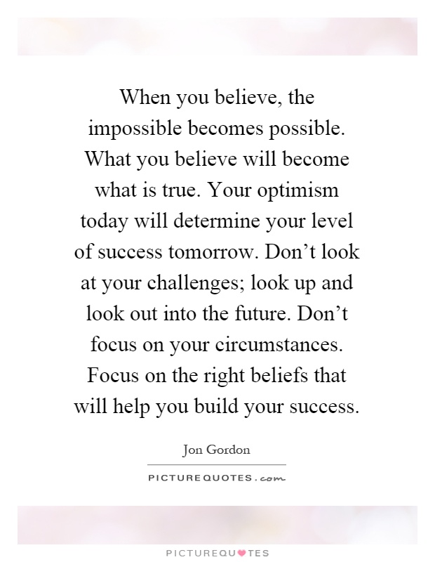 When you believe, the impossible becomes possible. What you believe will become what is true. Your optimism today will determine your level of success tomorrow. Don't look at your challenges; look up and look out into the future. Don't focus on your circumstances. Focus on the right beliefs that will help you build your success Picture Quote #1