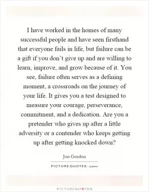 I have worked in the homes of many successful people and have seen firsthand that everyone fails in life, but failure can be a gift if you don’t give up and are willing to learn, improve, and grow because of it. You see, failure often serves as a defining moment, a crossroads on the journey of your life. It gives you a test designed to measure your courage, perseverance, commitment, and a dedication. Are you a pretender who gives up after a little adversity or a contender who keeps getting up after getting knocked down? Picture Quote #1