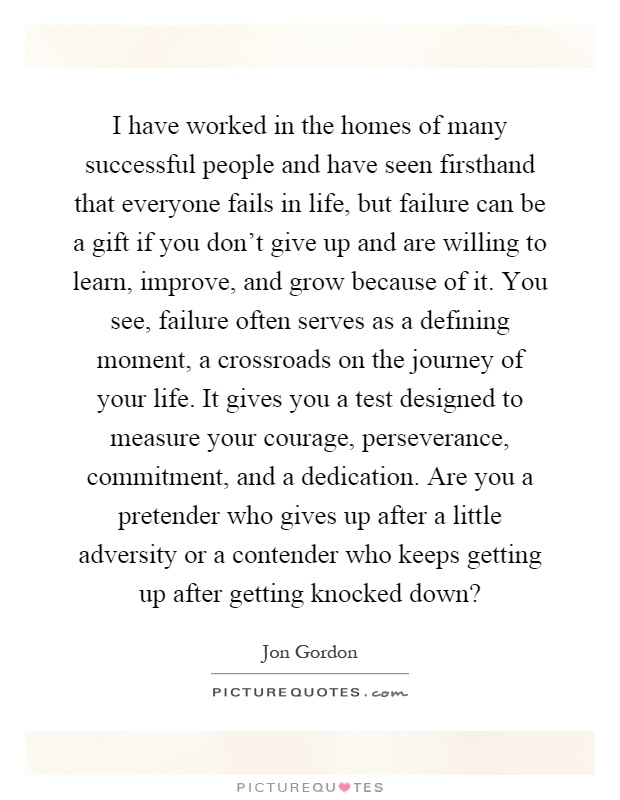 I have worked in the homes of many successful people and have seen firsthand that everyone fails in life, but failure can be a gift if you don't give up and are willing to learn, improve, and grow because of it. You see, failure often serves as a defining moment, a crossroads on the journey of your life. It gives you a test designed to measure your courage, perseverance, commitment, and a dedication. Are you a pretender who gives up after a little adversity or a contender who keeps getting up after getting knocked down? Picture Quote #1
