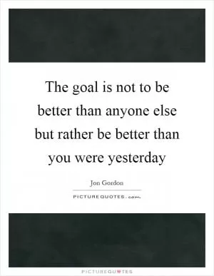 The goal is not to be better than anyone else but rather be better than you were yesterday Picture Quote #1