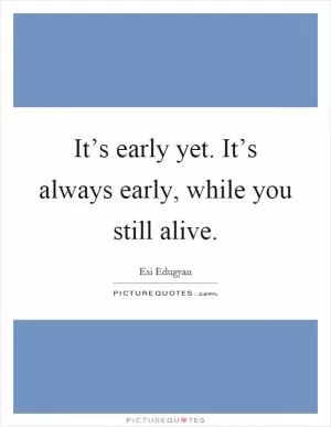 It’s early yet. It’s always early, while you still alive Picture Quote #1