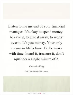 Listen to me instead of your financial manager: It’s okay to spend money, to save it, to give it away, to worry over it. It’s just money. Your only enemy in life is time. Do be miser with time: hoard it, treasure it, don’t squander a single minute of it Picture Quote #1