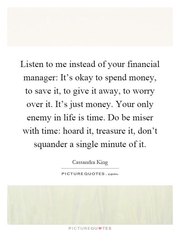 Listen to me instead of your financial manager: It's okay to spend money, to save it, to give it away, to worry over it. It's just money. Your only enemy in life is time. Do be miser with time: hoard it, treasure it, don't squander a single minute of it Picture Quote #1