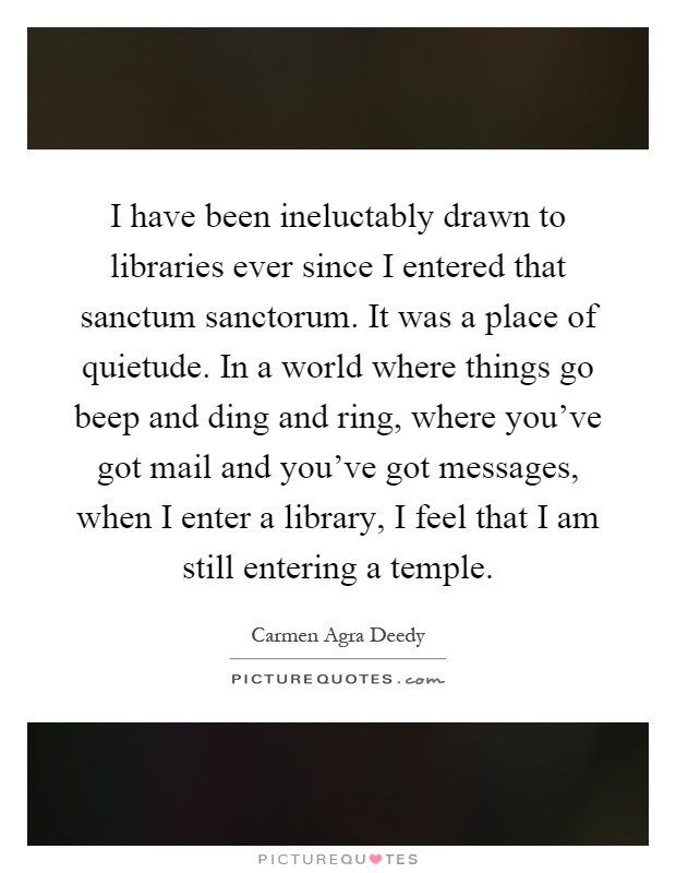 I have been ineluctably drawn to libraries ever since I entered that sanctum sanctorum. It was a place of quietude. In a world where things go beep and ding and ring, where you've got mail and you've got messages, when I enter a library, I feel that I am still entering a temple Picture Quote #1