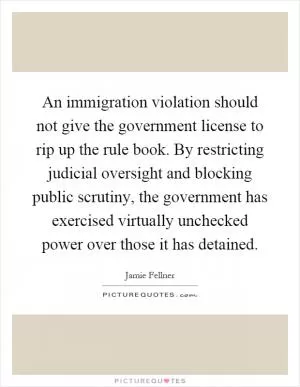 An immigration violation should not give the government license to rip up the rule book. By restricting judicial oversight and blocking public scrutiny, the government has exercised virtually unchecked power over those it has detained Picture Quote #1