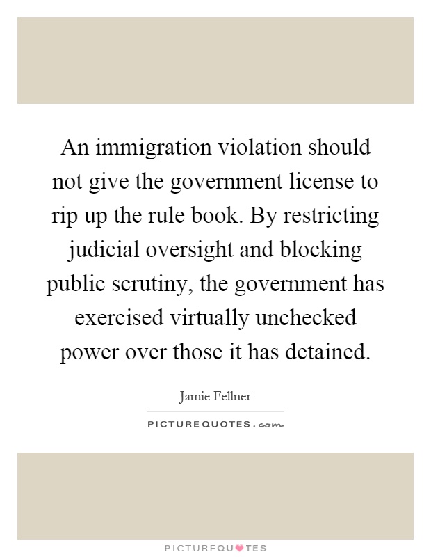 An immigration violation should not give the government license to rip up the rule book. By restricting judicial oversight and blocking public scrutiny, the government has exercised virtually unchecked power over those it has detained Picture Quote #1