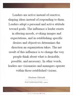 Leaders are active instead of reactive, shaping ideas instead of responding to them. Leaders adopt a personal and active attitude toward goals. The influence a leader exerts in altering moods, evoking images and expectations, and in establishing specific desires and objectives determines the direction an organization takes. The net result of this influence is to change the way people think about what is desirable, possible, and necessary. In other words, leaders are visionaries and managers operate within those established visions Picture Quote #1